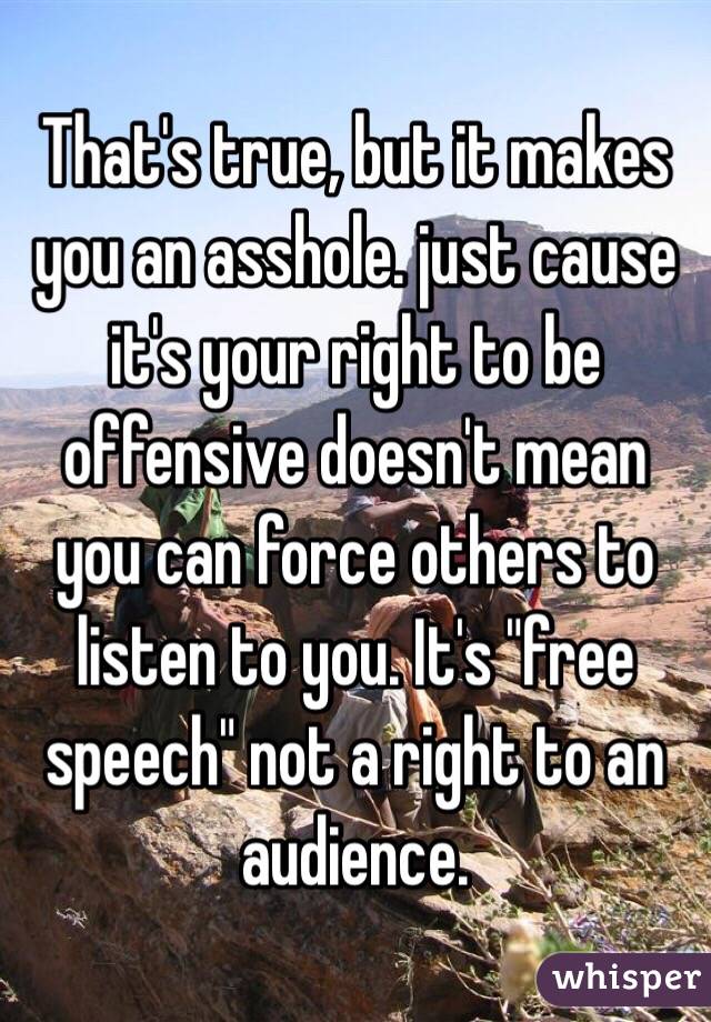 That's true, but it makes you an asshole. just cause it's your right to be offensive doesn't mean you can force others to listen to you. It's "free speech" not a right to an audience. 