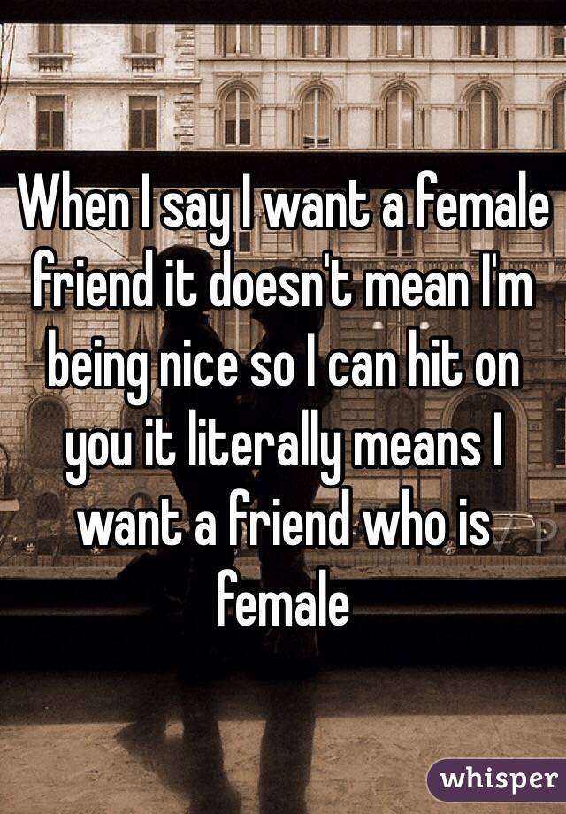 When I say I want a female friend it doesn't mean I'm being nice so I can hit on you it literally means I want a friend who is female