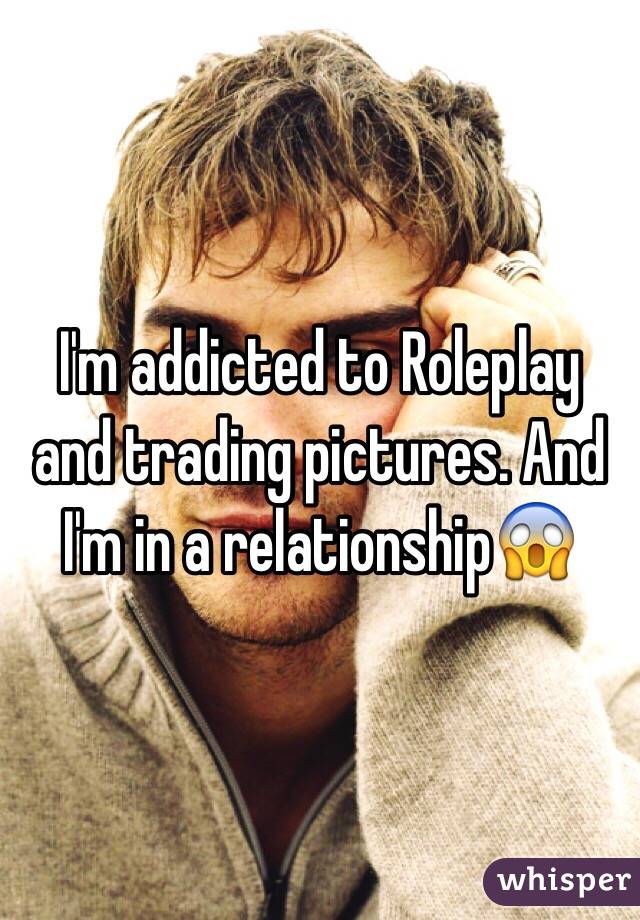 I'm addicted to Roleplay and trading pictures. And I'm in a relationship😱