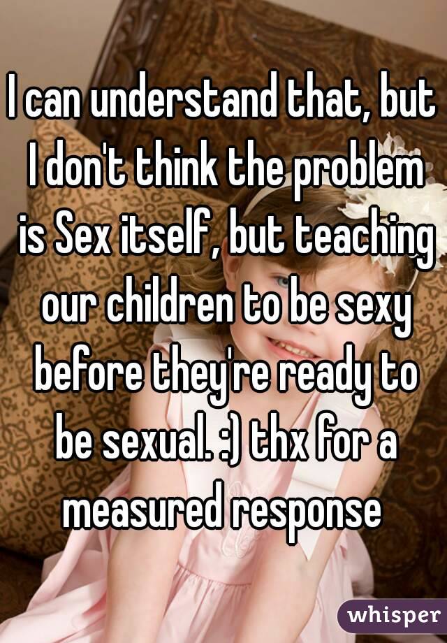 I can understand that, but I don't think the problem is Sex itself, but teaching our children to be sexy before they're ready to be sexual. :) thx for a measured response 