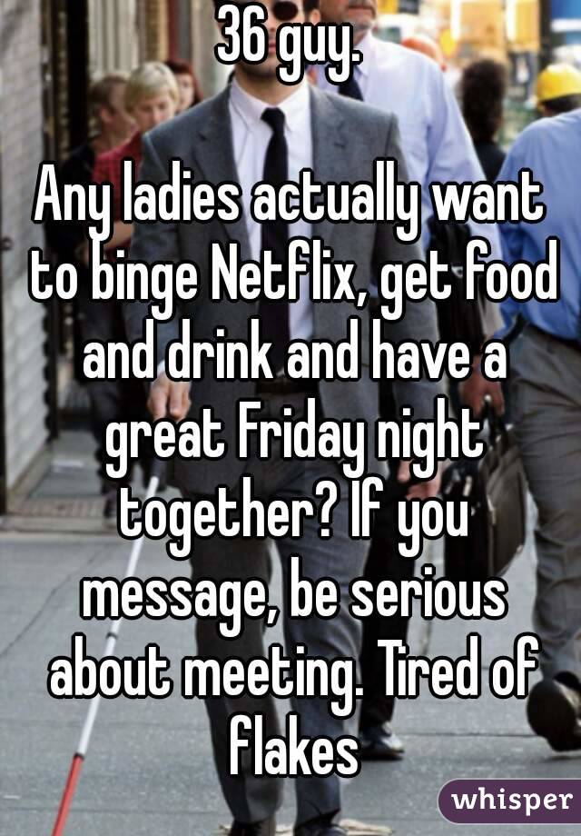 36 guy.

Any ladies actually want to binge Netflix, get food and drink and have a great Friday night together? If you message, be serious about meeting. Tired of flakes
