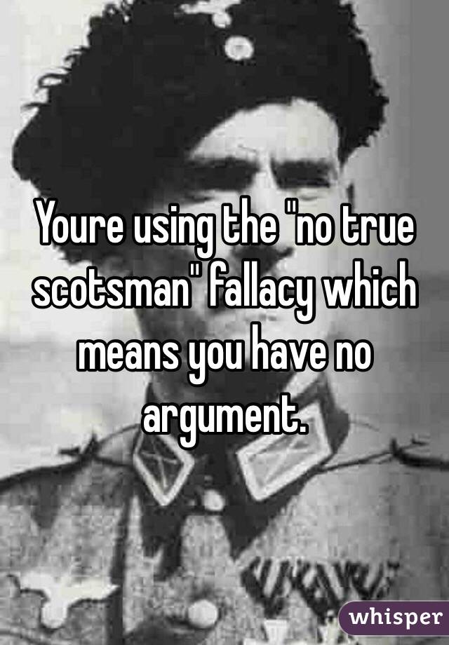 Youre using the "no true scotsman" fallacy which means you have no argument. 
