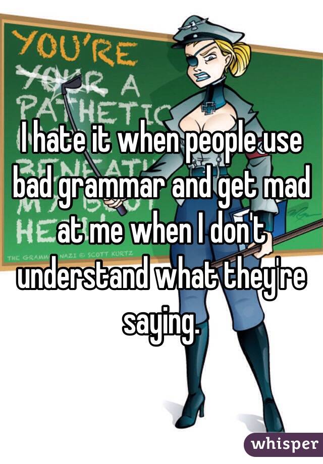 I hate it when people use bad grammar and get mad at me when I don't understand what they're saying. 