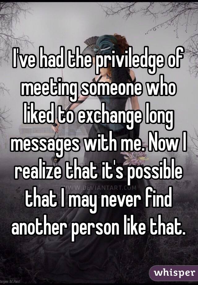 I've had the priviledge of meeting someone who liked to exchange long messages with me. Now I realize that it's possible that I may never find another person like that.