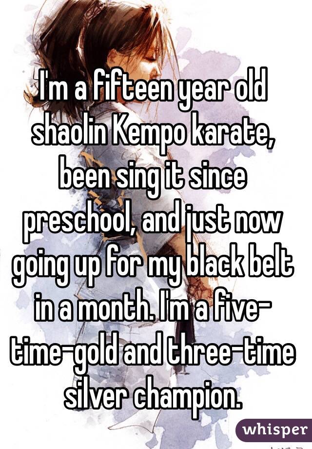 I'm a fifteen year old shaolin Kempo karate, been sing it since preschool, and just now going up for my black belt in a month. I'm a five-time-gold and three-time silver champion. 