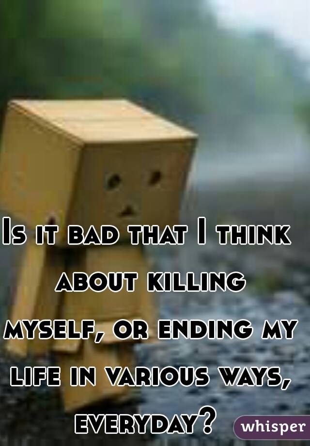 Is it bad that I think about killing myself, or ending my life in various ways, everyday? 