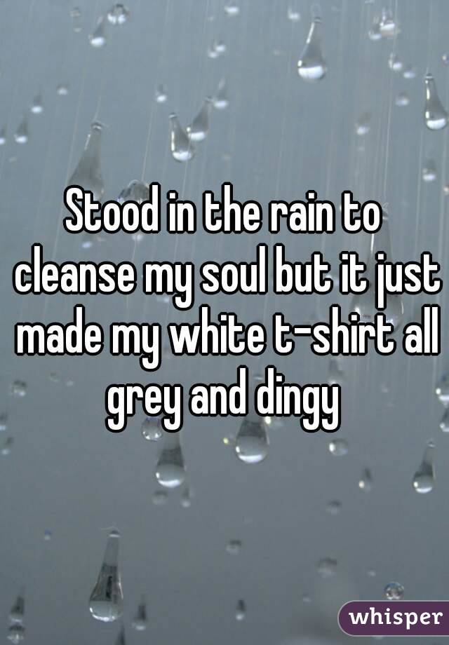 Stood in the rain to cleanse my soul but it just made my white t-shirt all grey and dingy 