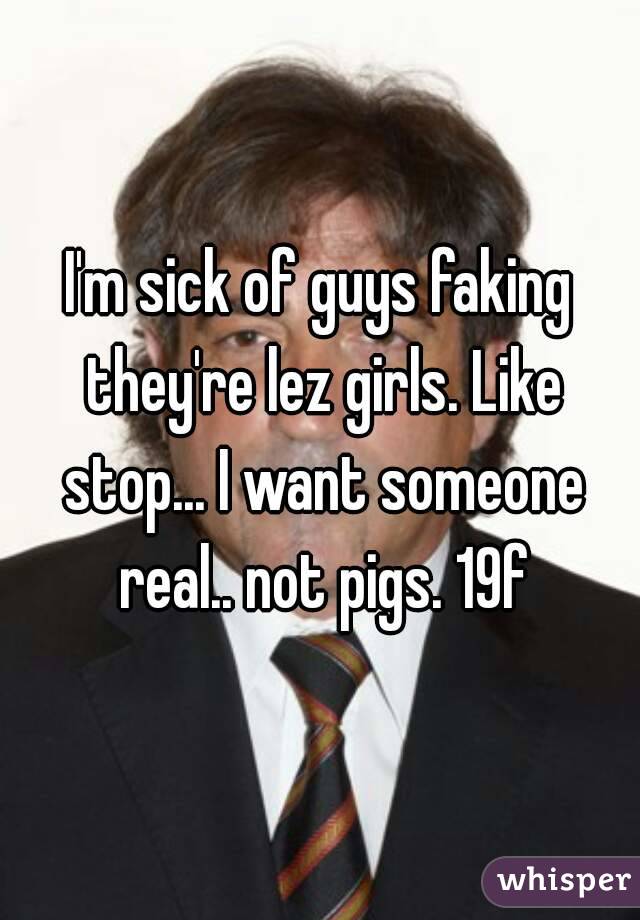 I'm sick of guys faking they're lez girls. Like stop... I want someone real.. not pigs. 19f