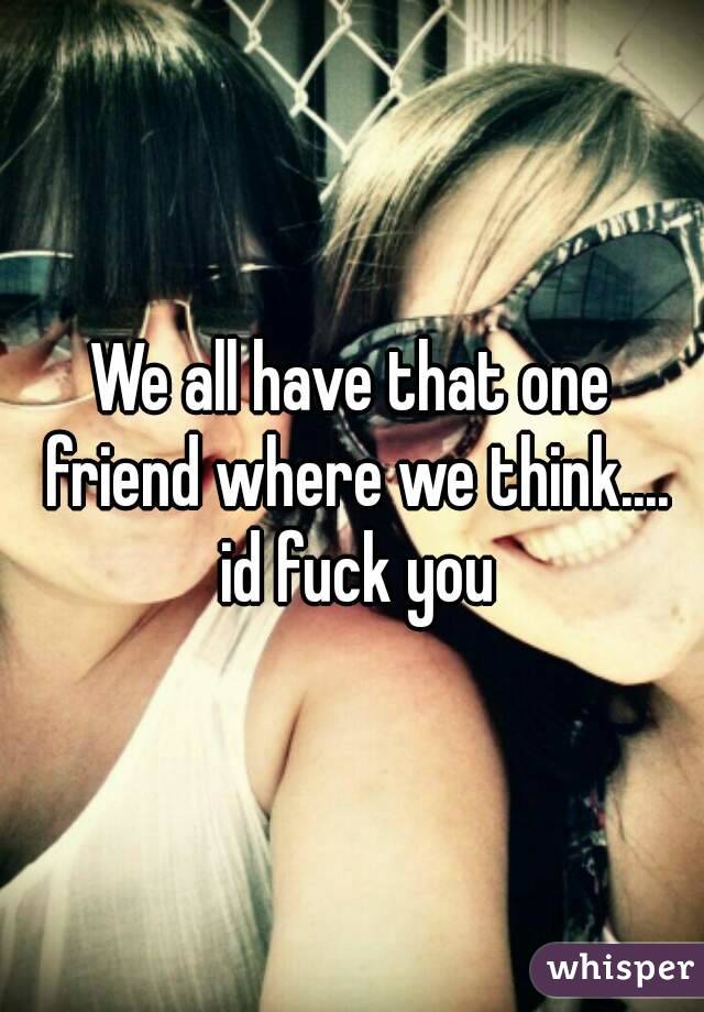 We all have that one friend where we think.... id fuck you