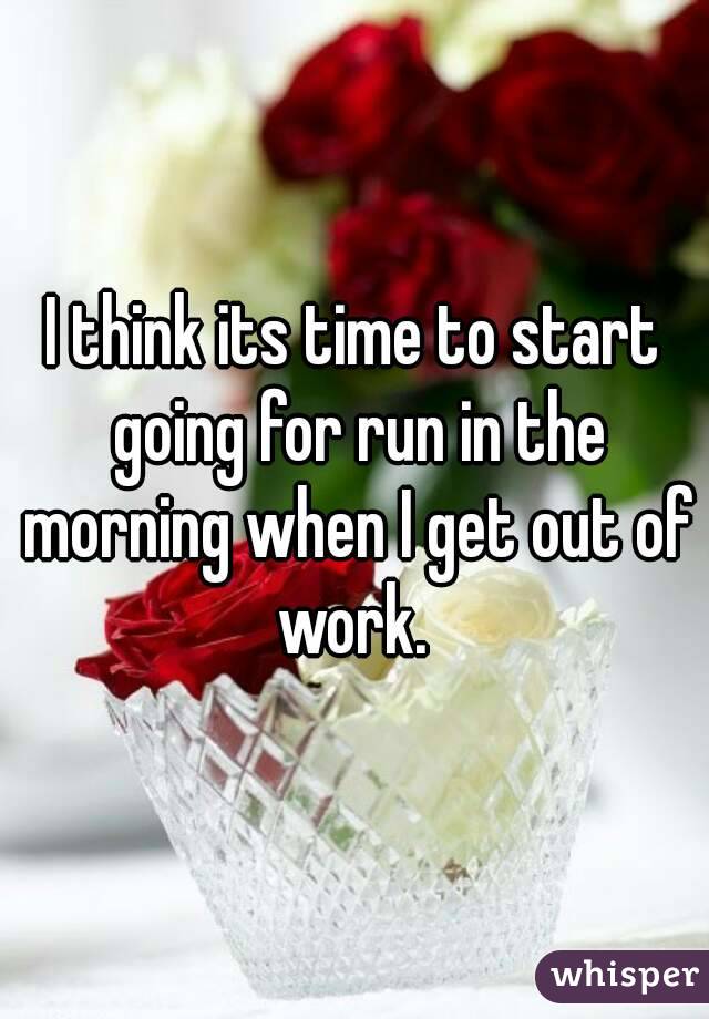 I think its time to start going for run in the morning when I get out of work. 