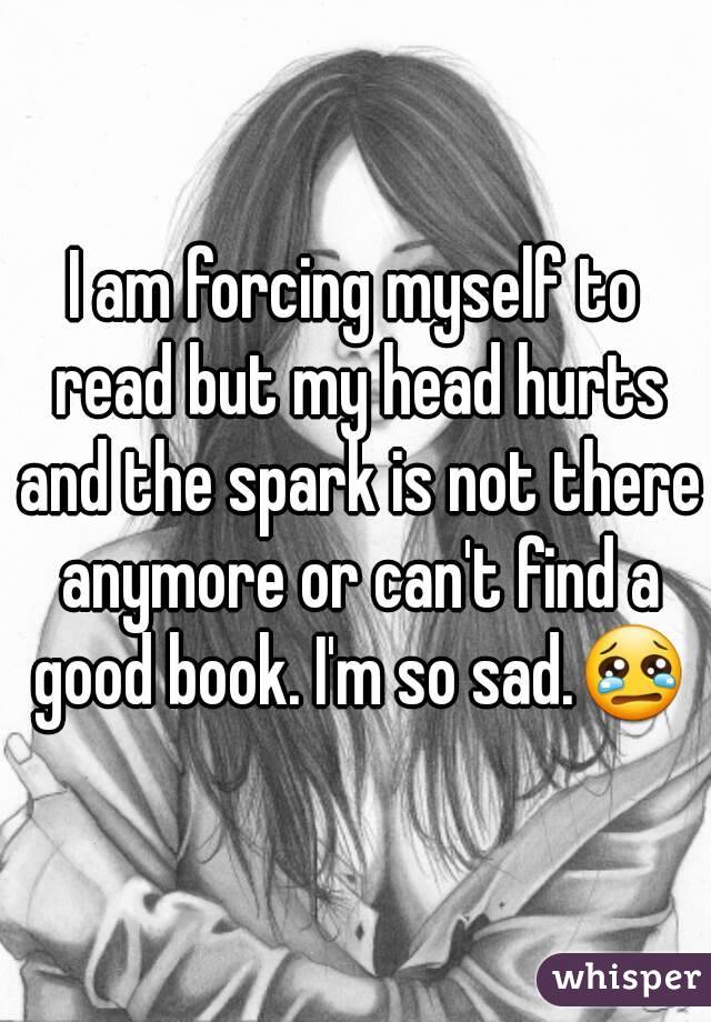 I am forcing myself to read but my head hurts and the spark is not there anymore or can't find a good book. I'm so sad.😢