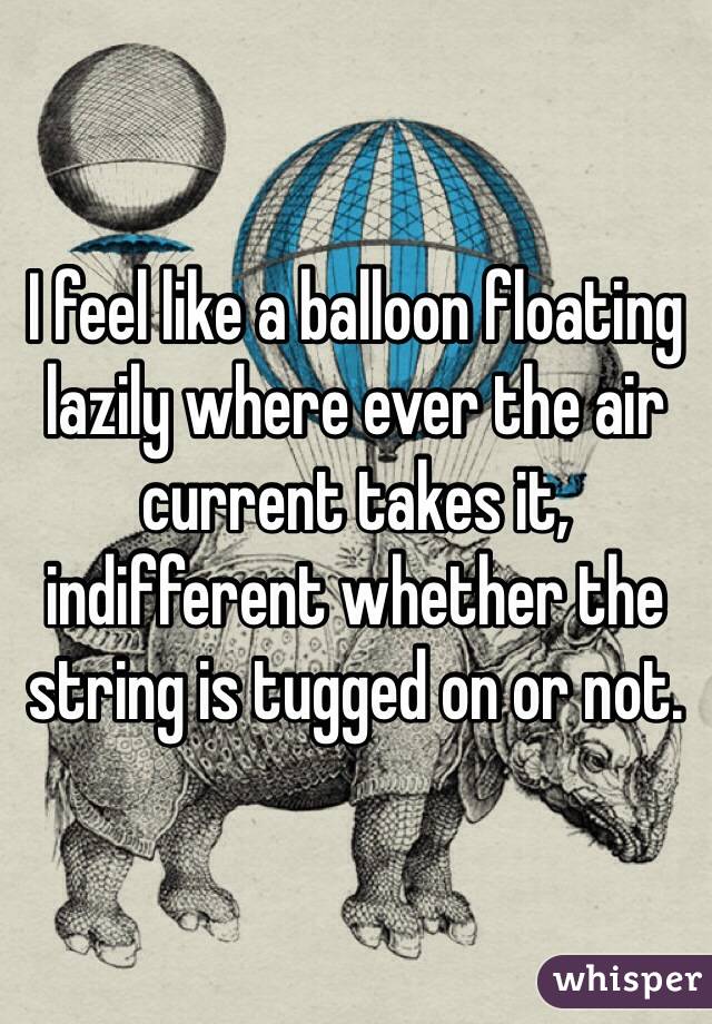 I feel like a balloon floating lazily where ever the air current takes it, indifferent whether the string is tugged on or not.