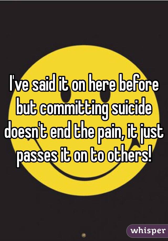 I've said it on here before but committing suicide doesn't end the pain, it just passes it on to others!