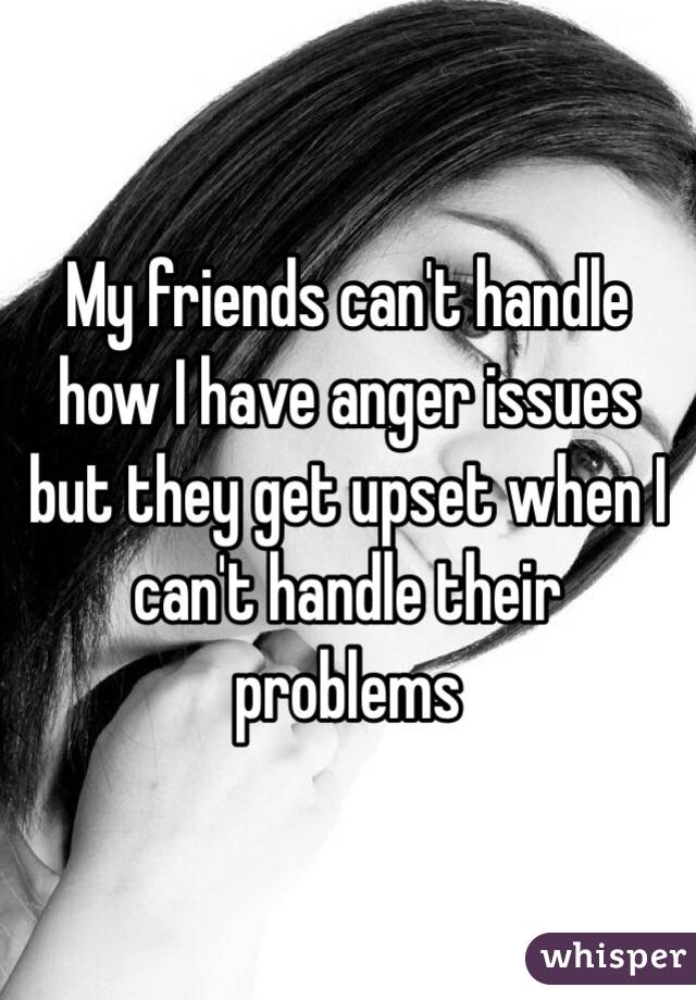 My friends can't handle how I have anger issues but they get upset when I can't handle their problems 