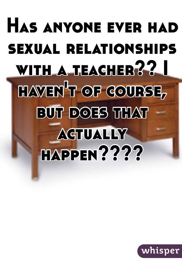 Has anyone ever had sexual relationships with a teacher?? I haven't of course, but does that actually happen????