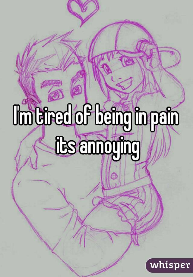 I'm tired of being in pain its annoying