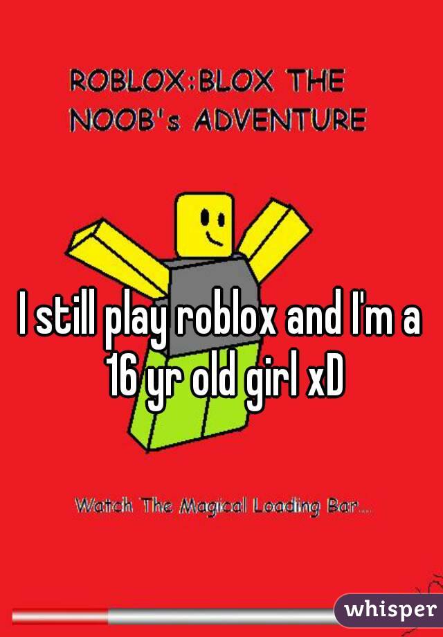 I still play roblox and I'm a 16 yr old girl xD