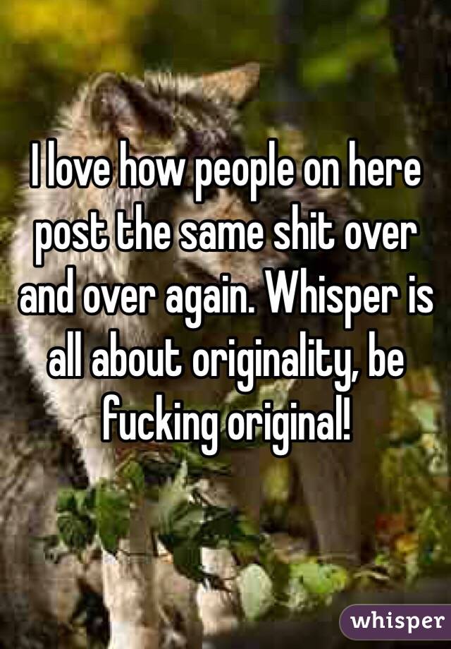I love how people on here post the same shit over and over again. Whisper is all about originality, be fucking original!