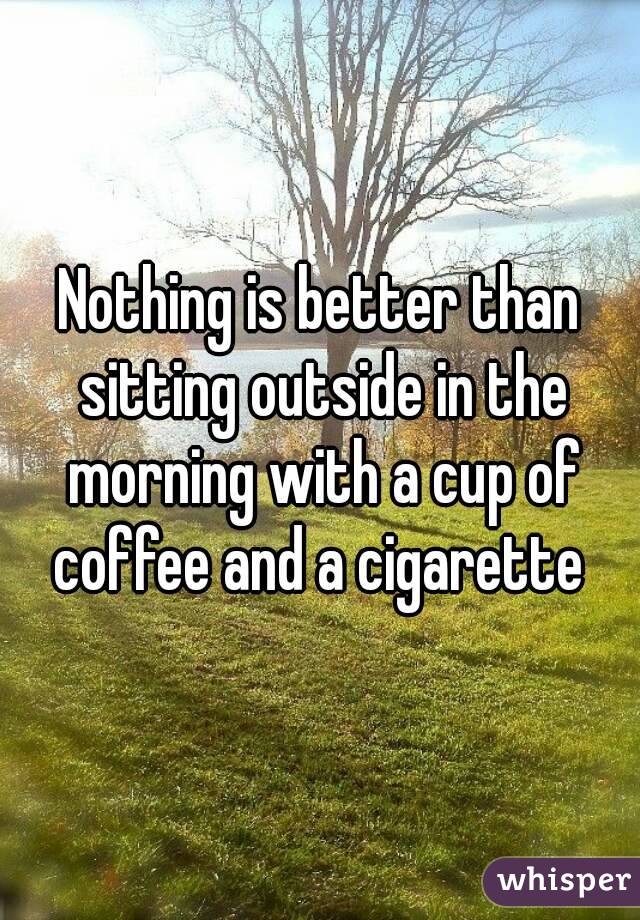 Nothing is better than sitting outside in the morning with a cup of coffee and a cigarette 