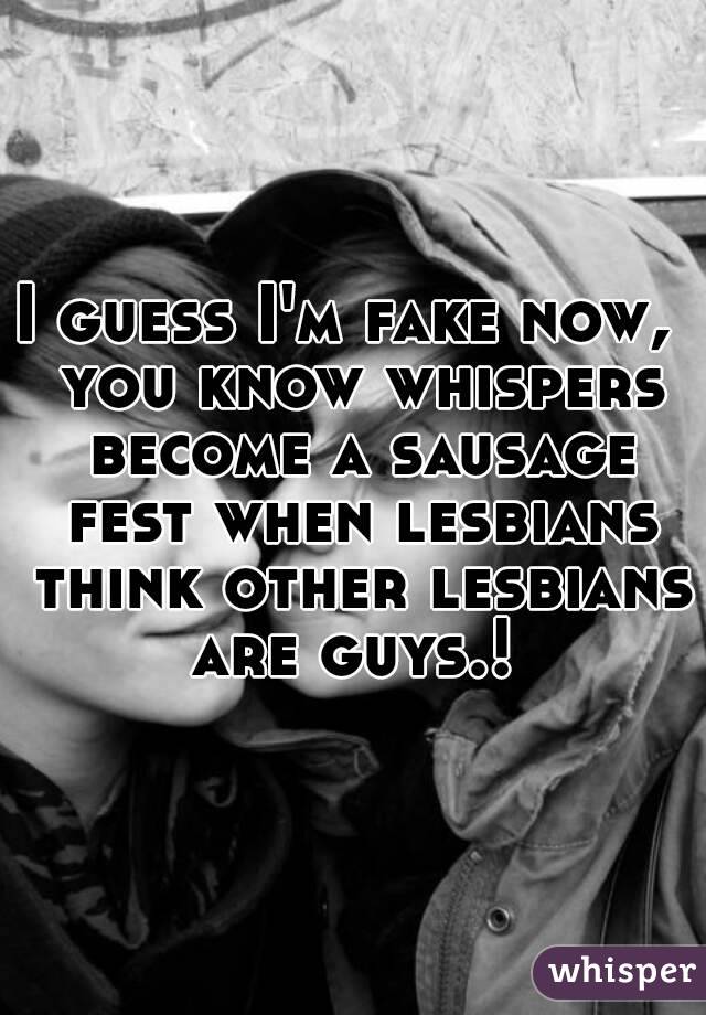 I guess I'm fake now,  you know whispers become a sausage fest when lesbians think other lesbians are guys.! 