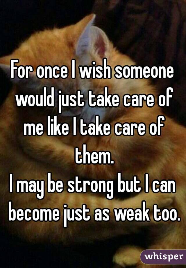 For once I wish someone would just take care of me like I take care of them.
I may be strong but I can become just as weak too.