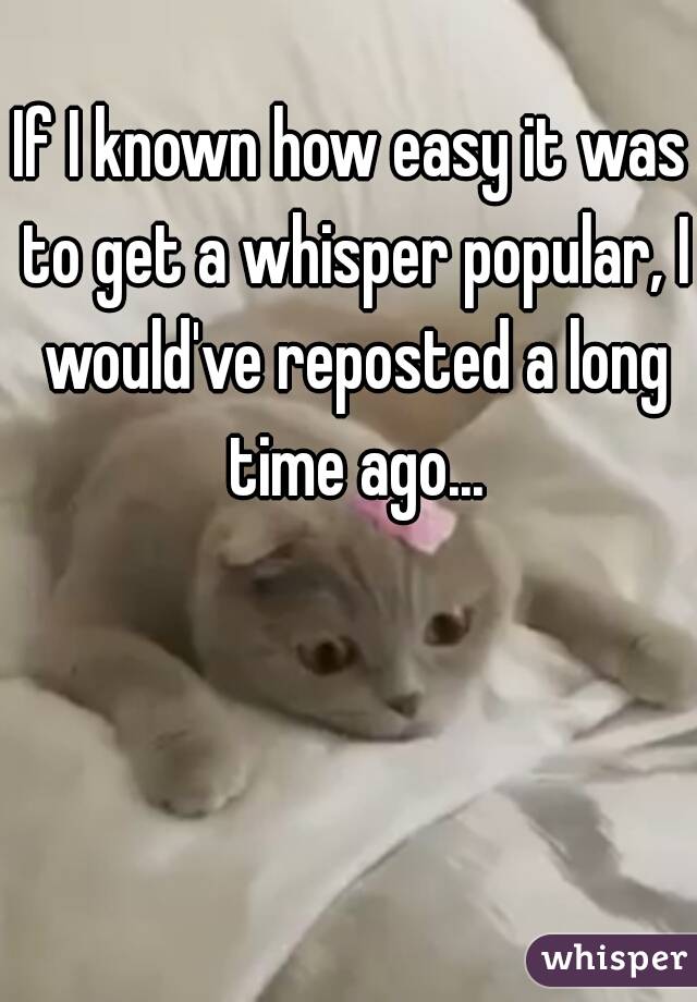 If I known how easy it was to get a whisper popular, I would've reposted a long time ago...
