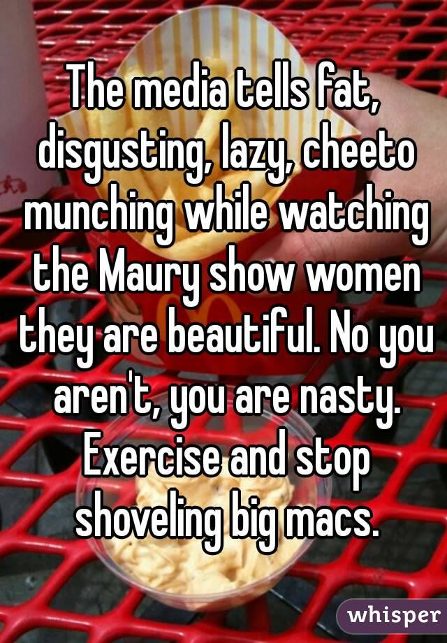 The media tells fat, disgusting, lazy, cheeto munching while watching the Maury show women they are beautiful. No you aren't, you are nasty. Exercise and stop shoveling big macs.