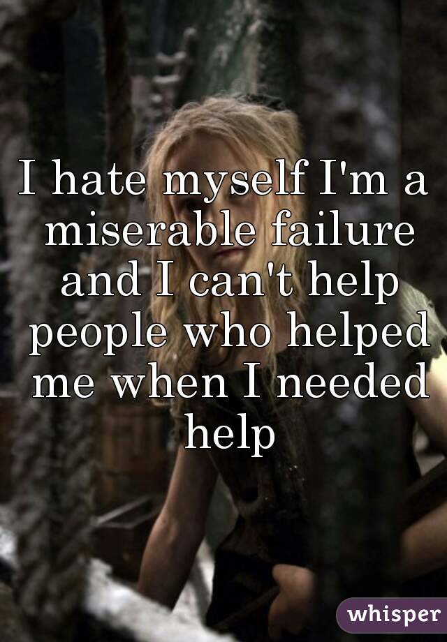 I hate myself I'm a miserable failure and I can't help people who helped me when I needed help