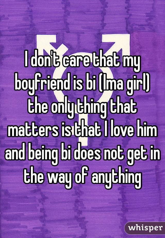 I don't care that my boyfriend is bi (Ima girl) the only thing that matters is that I love him and being bi does not get in the way of anything 