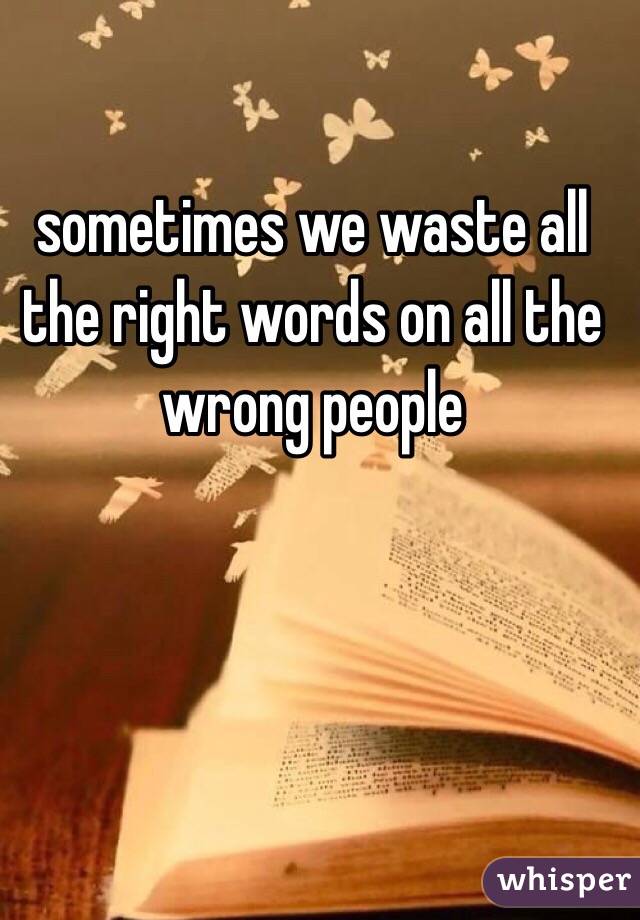 sometimes we waste all the right words on all the wrong people