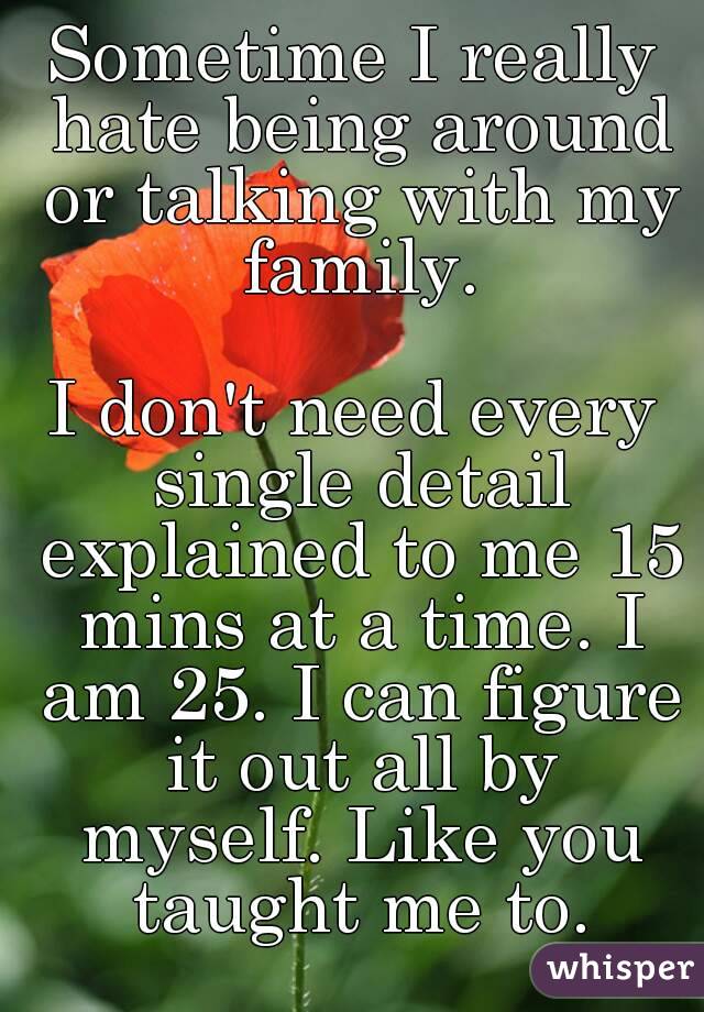 Sometime I really hate being around or talking with my family.

I don't need every single detail explained to me 15 mins at a time. I am 25. I can figure it out all by myself. Like you taught me to.