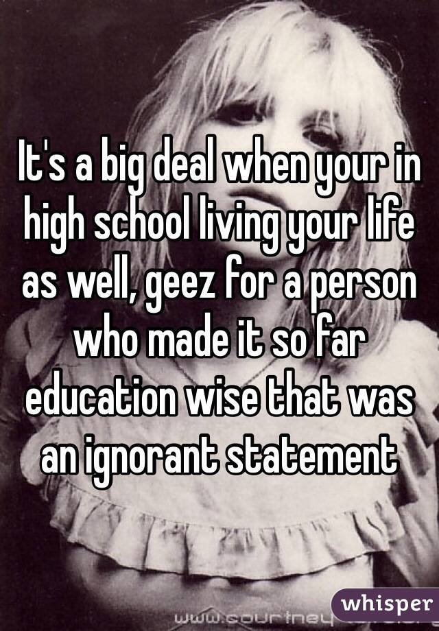 It's a big deal when your in high school living your life as well, geez for a person who made it so far education wise that was an ignorant statement 