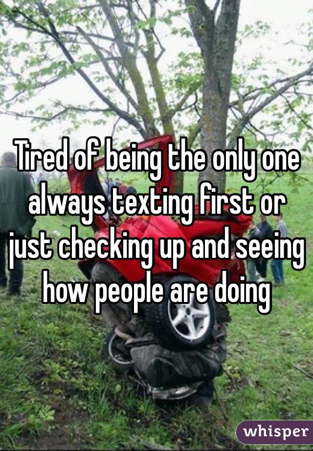Tired of being the only one always texting first or just checking up and seeing how people are doing 