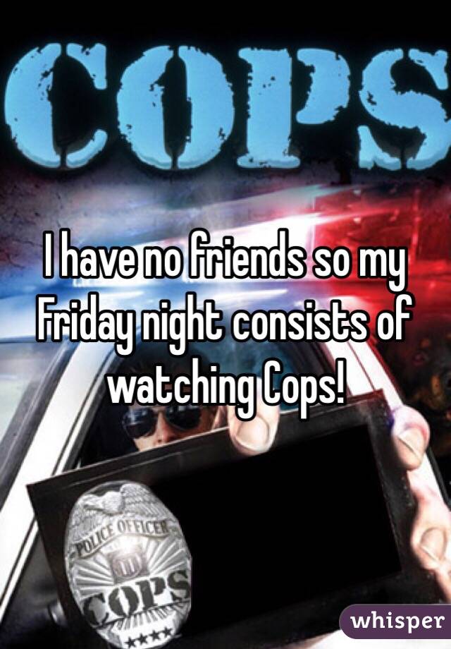 I have no friends so my Friday night consists of watching Cops! 
