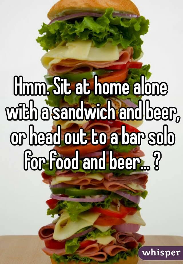 Hmm. Sit at home alone with a sandwich and beer, or head out to a bar solo for food and beer... ?