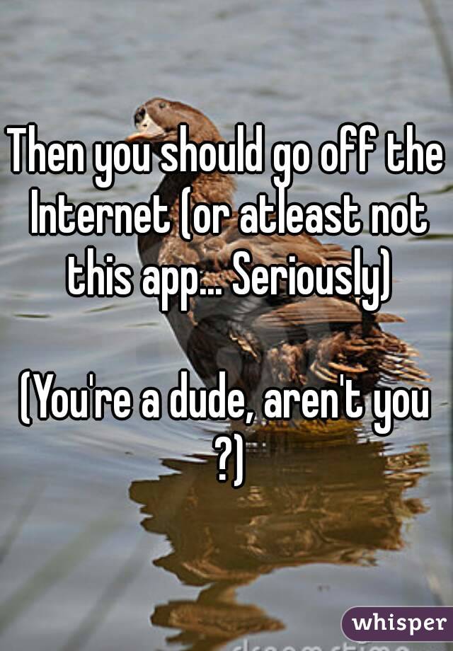 Then you should go off the Internet (or atleast not this app... Seriously)

(You're a dude, aren't you ?)