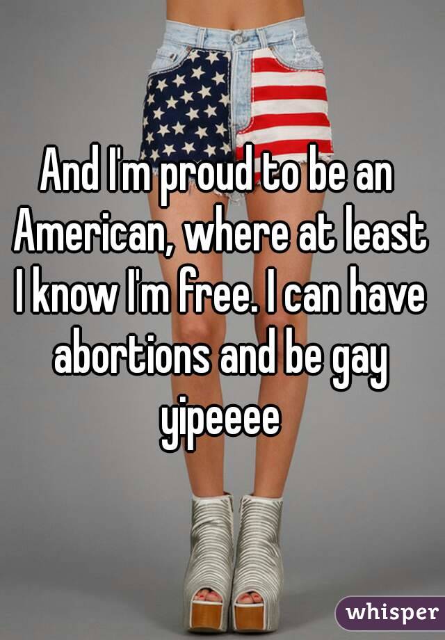 And I'm proud to be an American, where at least I know I'm free. I can have abortions and be gay yipeeee