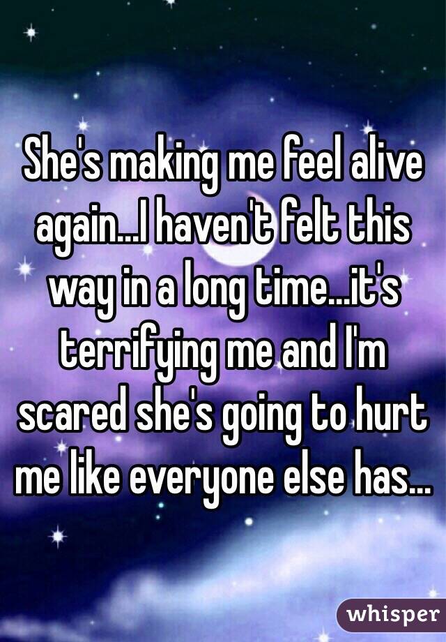 She's making me feel alive again...I haven't felt this way in a long time...it's terrifying me and I'm scared she's going to hurt me like everyone else has...