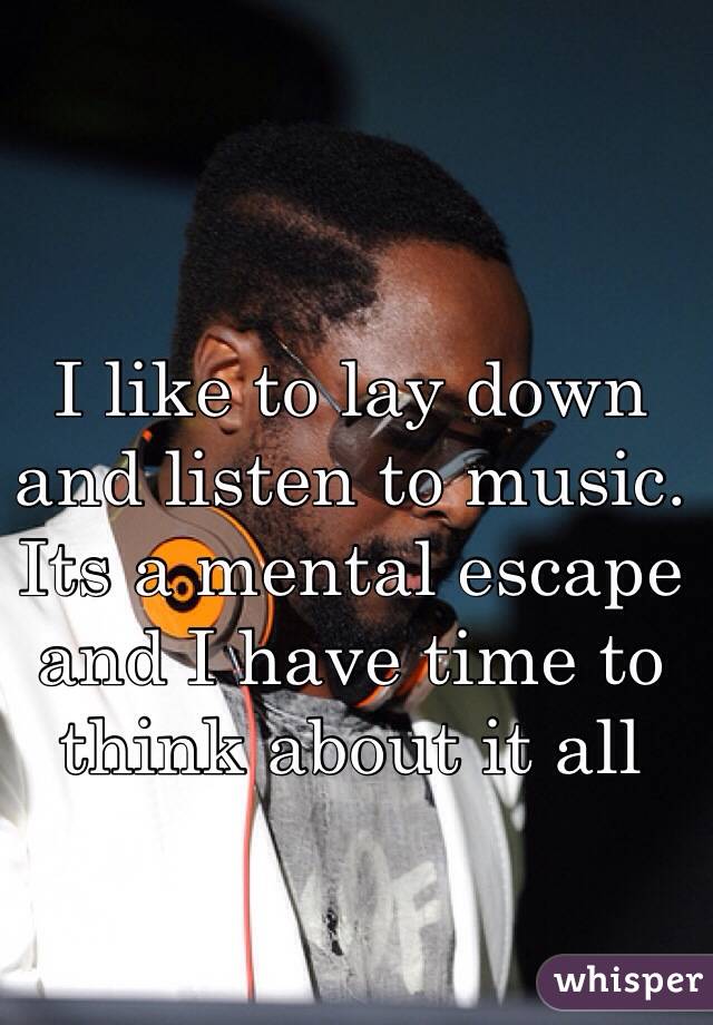 I like to lay down and listen to music. Its a mental escape and I have time to think about it all
