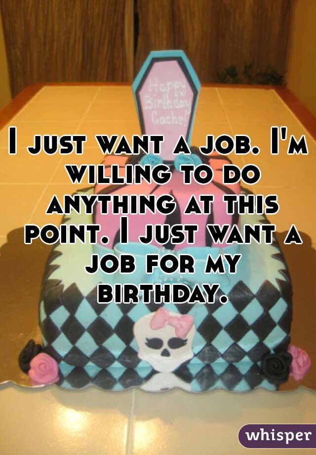 I just want a job. I'm willing to do anything at this point. I just want a job for my birthday.