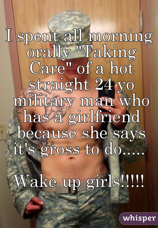 I spent all morning orally "Taking Care" of a hot straight 24 yo military man who has a girlfriend because she says it's gross to do..... 

Wake up girls!!!!!