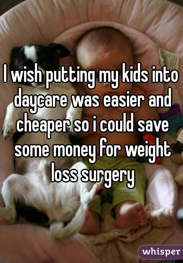 I wish putting my kids into daycare was easier and cheaper so i could save some money for weight loss surgery