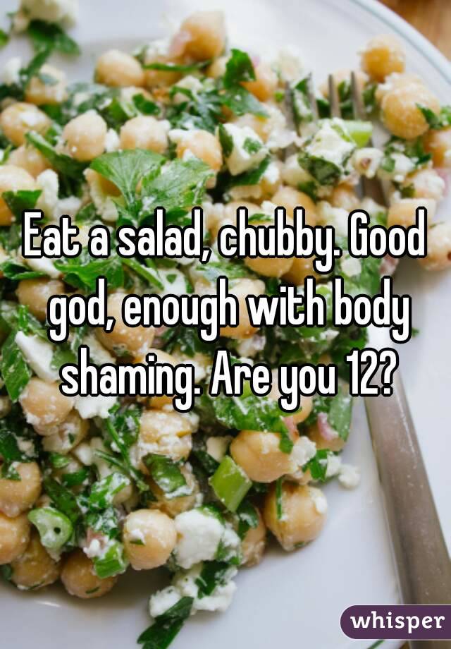 Eat a salad, chubby. Good god, enough with body shaming. Are you 12?
