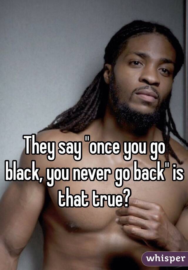 They say "once you go black, you never go back" is that true?