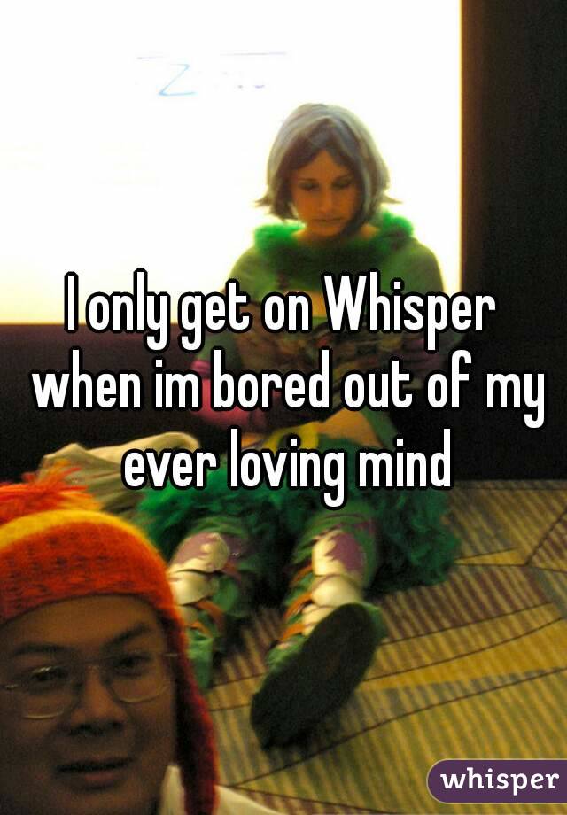 I only get on Whisper when im bored out of my ever loving mind