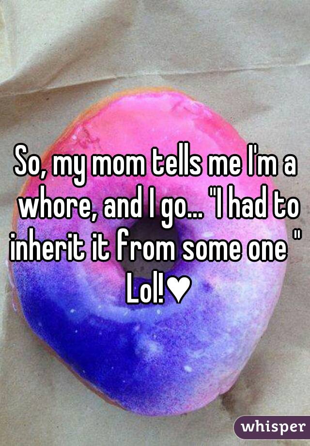 So, my mom tells me I'm a whore, and I go... "I had to inherit it from some one "  Lol!♥