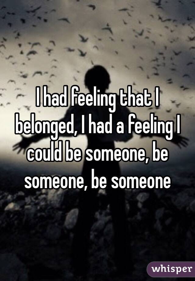 I had feeling that I belonged, I had a feeling I could be someone, be someone, be someone 