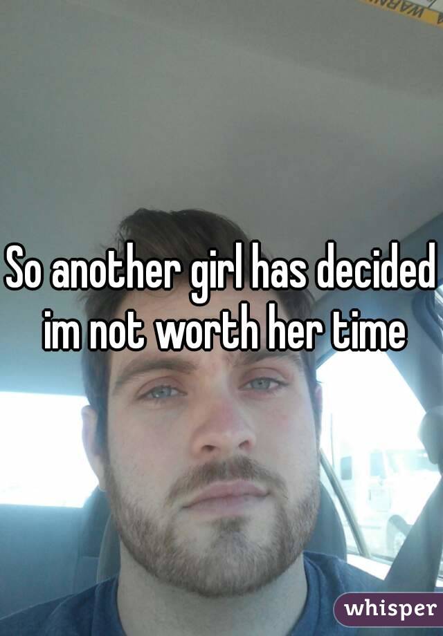 So another girl has decided im not worth her time