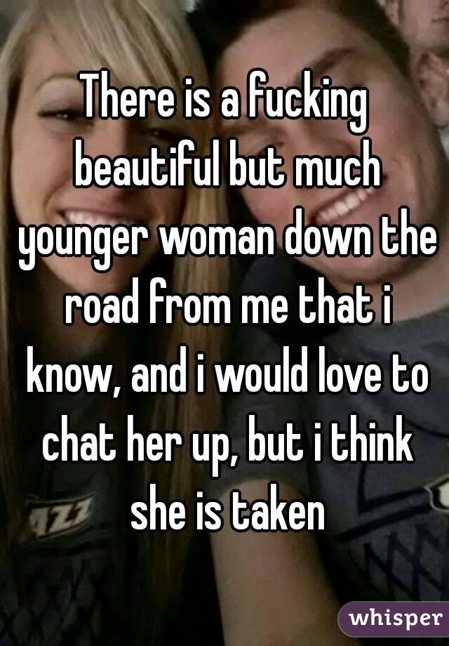 There is a fucking beautiful but much younger woman down the road from me that i know, and i would love to chat her up, but i think she is taken