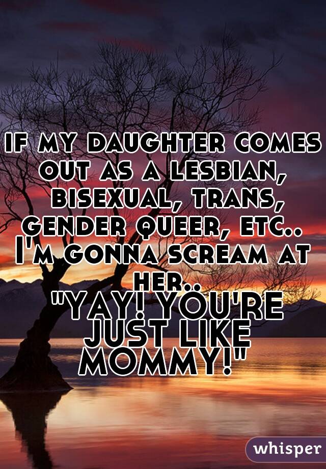 if my daughter comes out as a lesbian,  bisexual, trans, gender queer, etc.. 
I'm gonna scream at her..






 "YAY! YOU'RE JUST LIKE MOMMY!" 